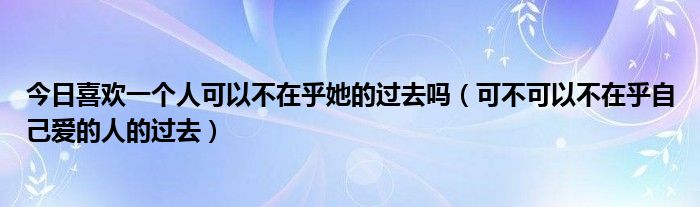 今日喜欢一个人可以不在乎她的过去吗（可不可以不在乎自己爱的人的过去）
