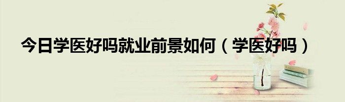 今日学医好吗就业前景如何（学医好吗）