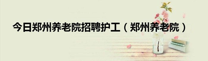 今日郑州养老院招聘护工（郑州养老院）