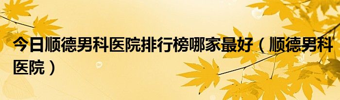 今日顺德男科医院排行榜哪家最好（顺德男科医院）