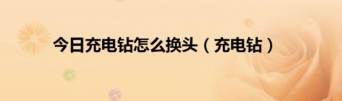 今日充电钻怎么换头（充电钻）