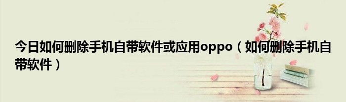今日如何删除手机自带软件或应用oppo（如何删除手机自带软件）