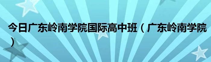 今日广东岭南学院国际高中班（广东岭南学院）