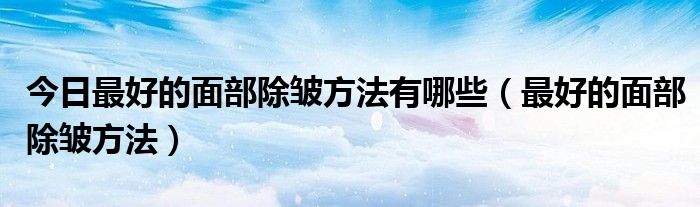 今日最好的面部除皱方法有哪些（最好的面部除皱方法）