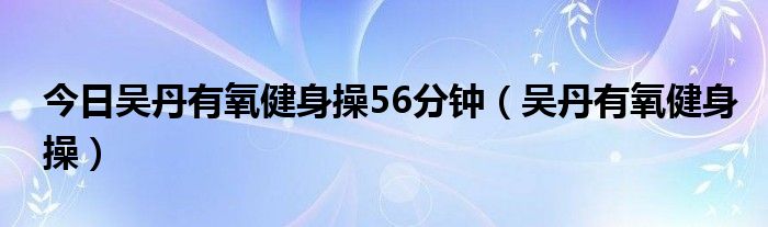 今日吴丹有氧健身操56分钟（吴丹有氧健身操）