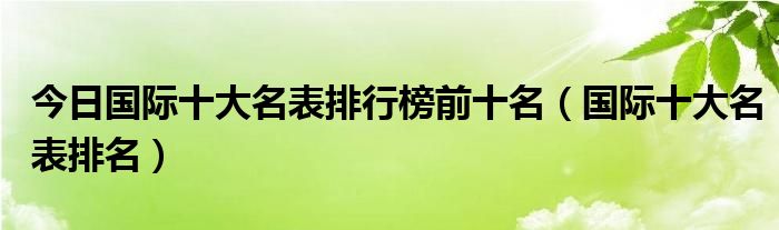今日国际十大名表排行榜前十名（国际十大名表排名）