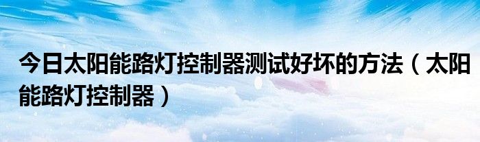 今日太阳能路灯控制器测试好坏的方法（太阳能路灯控制器）