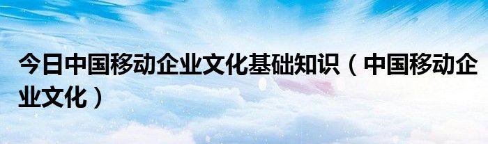 今日中国移动企业文化基础知识（中国移动企业文化）