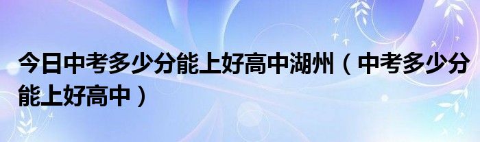 今日中考多少分能上好高中湖州（中考多少分能上好高中）