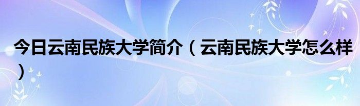 今日云南民族大学简介（云南民族大学怎么样）