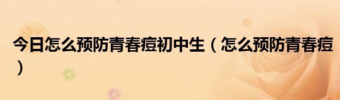 今日怎么预防青春痘初中生（怎么预防青春痘）
