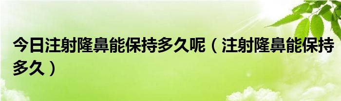 今日注射隆鼻能保持多久呢（注射隆鼻能保持多久）