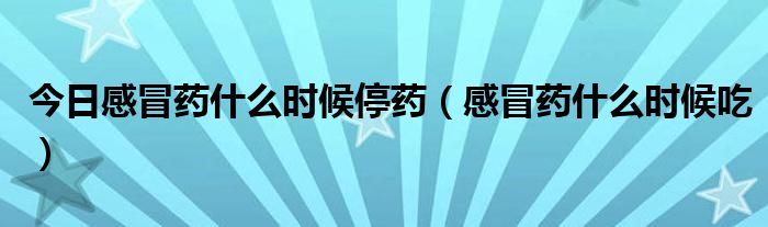今日感冒药什么时候停药（感冒药什么时候吃）