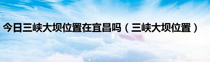 今日三峡大坝位置在宜昌吗（三峡大坝位置）
