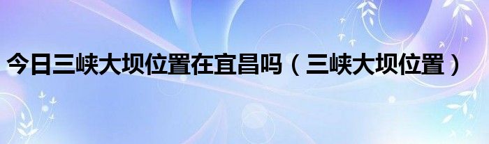 今日三峡大坝位置在宜昌吗（三峡大坝位置）