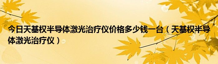 今日天基权半导体激光治疗仪价格多少钱一台（天基权半导体激光治疗仪）