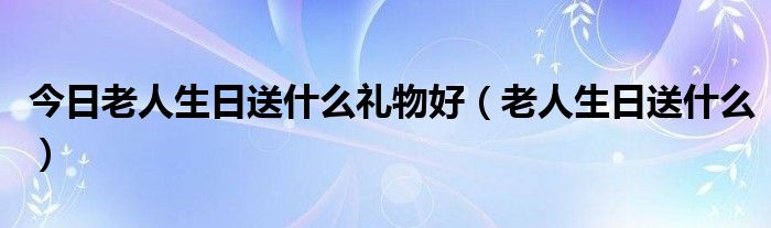今日老人生日送什么礼物好（老人生日送什么）