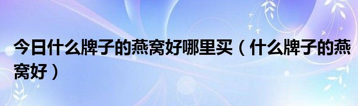 今日什么牌子的燕窝好哪里买（什么牌子的燕窝好）