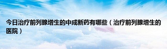 今日治疗前列腺增生的中成新药有哪些（治疗前列腺增生的医院）