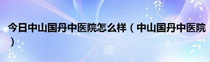 今日中山国丹中医院怎么样（中山国丹中医院）