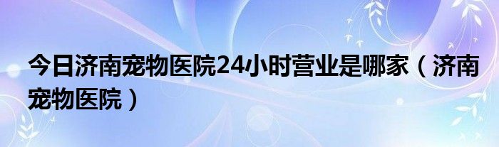 今日济南宠物医院24小时营业是哪家（济南宠物医院）