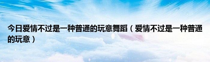 今日爱情不过是一种普通的玩意舞蹈（爱情不过是一种普通的玩意）