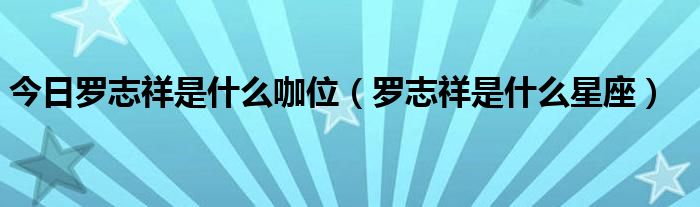 今日罗志祥是什么咖位（罗志祥是什么星座）