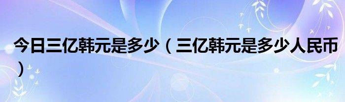 今日三亿韩元是多少（三亿韩元是多少人民币）