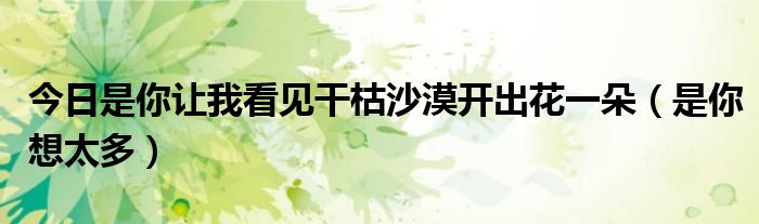 今日是你让我看见干枯沙漠开出花一朵（是你想太多）