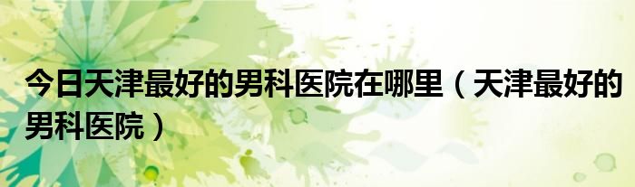 今日天津最好的男科医院在哪里（天津最好的男科医院）