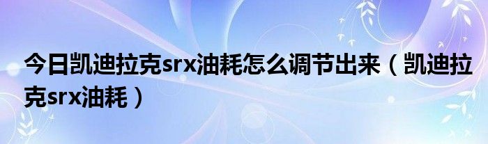今日凯迪拉克srx油耗怎么调节出来（凯迪拉克srx油耗）