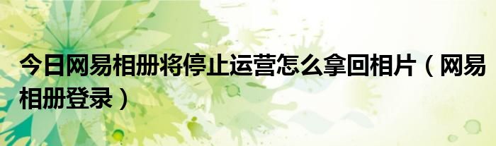 今日网易相册将停止运营怎么拿回相片（网易相册登录）
