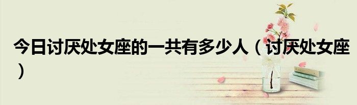 今日讨厌处女座的一共有多少人（讨厌处女座）