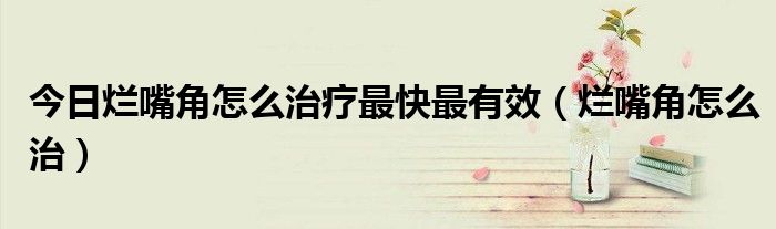 今日烂嘴角怎么治疗最快最有效（烂嘴角怎么治）