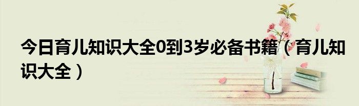 今日育儿知识大全0到3岁必备书籍（育儿知识大全）