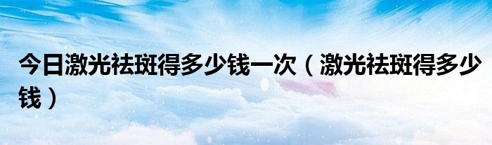 今日激光祛斑得多少钱一次（激光祛斑得多少钱）