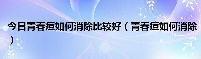 今日青春痘如何消除比较好（青春痘如何消除）