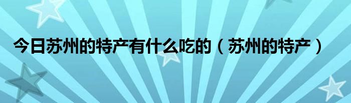 今日苏州的特产有什么吃的（苏州的特产）