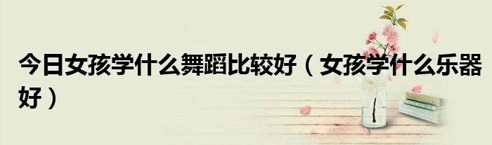 今日女孩学什么舞蹈比较好（女孩学什么乐器好）