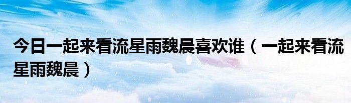今日一起来看流星雨魏晨喜欢谁（一起来看流星雨魏晨）
