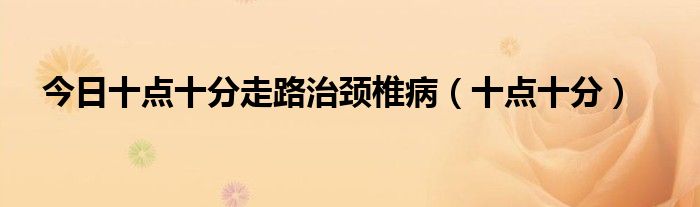 今日十点十分走路治颈椎病（十点十分）