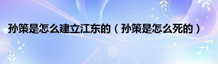 孙策是怎么建立江东的（孙策是怎么死的）