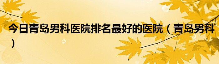 今日青岛男科医院排名最好的医院（青岛男科）