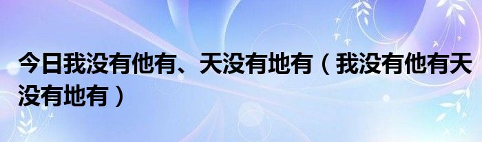 今日我没有他有、天没有地有（我没有他有天没有地有）