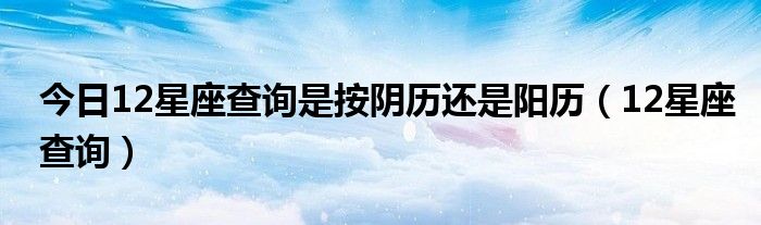 今日12星座查询是按阴历还是阳历（12星座查询）