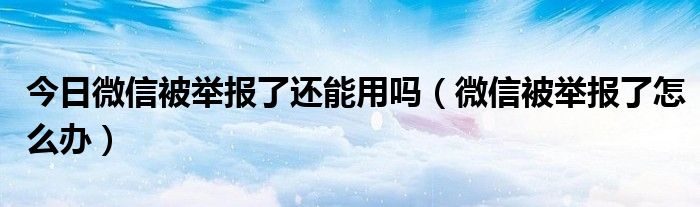 今日微信被举报了还能用吗（微信被举报了怎么办）