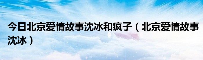 今日北京爱情故事沈冰和疯子（北京爱情故事沈冰）