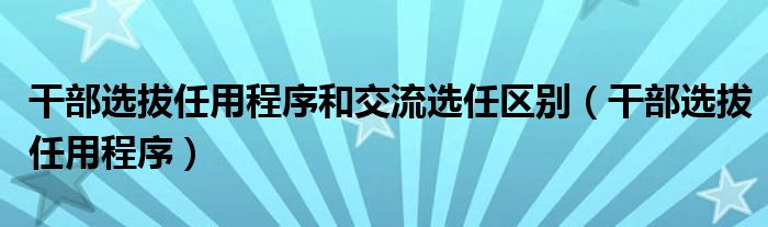 干部选拔任用程序和交流选任区别（干部选拔任用程序）