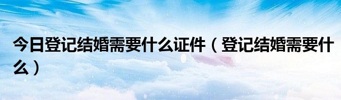 今日登记结婚需要什么证件（登记结婚需要什么）