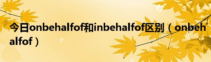 今日onbehalfof和inbehalfof区别（onbehalfof）